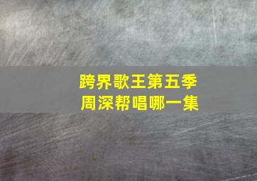 跨界歌王第五季 周深帮唱哪一集